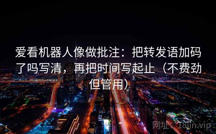爱看机器人像做批注：把转发语加码了吗写清，再把时间写起止（不费劲但管用）