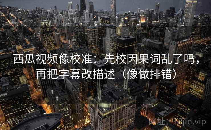 西瓜视频像校准：先校因果词乱了吗，再把字幕改描述（像做排错）