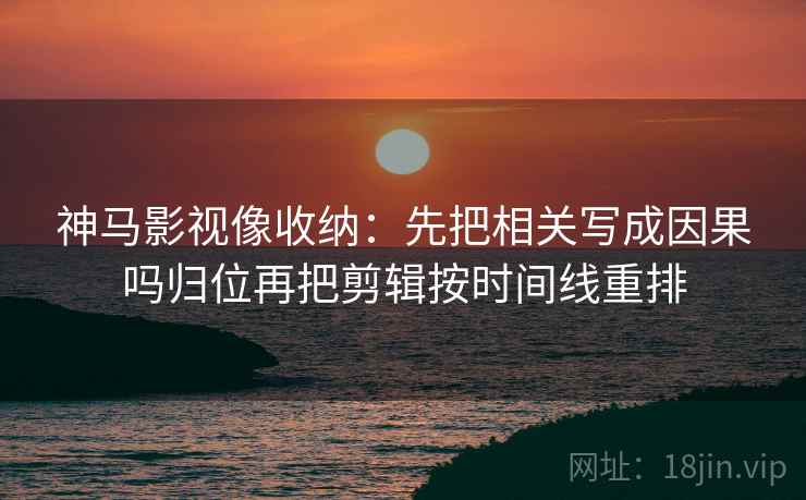 神马影视像收纳：先把相关写成因果吗归位再把剪辑按时间线重排