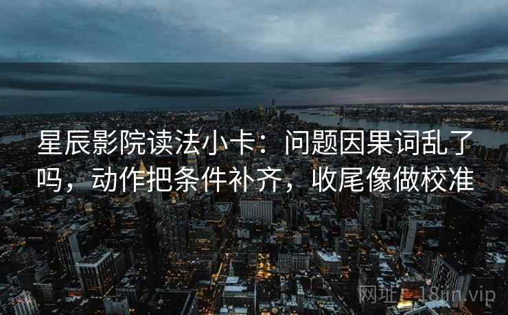 星辰影院读法小卡：问题因果词乱了吗，动作把条件补齐，收尾像做校准