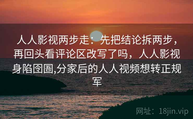 人人影视两步走：先把结论拆两步，再回头看评论区改写了吗，人人影视身陷囹圄,分家后的人人视频想转正规军