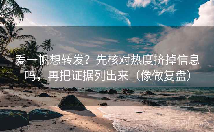爱一帆想转发？先核对热度挤掉信息吗，再把证据列出来（像做复盘）