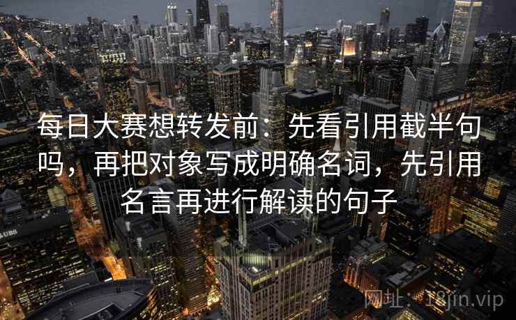 每日大赛想转发前：先看引用截半句吗，再把对象写成明确名词，先引用名言再进行解读的句子