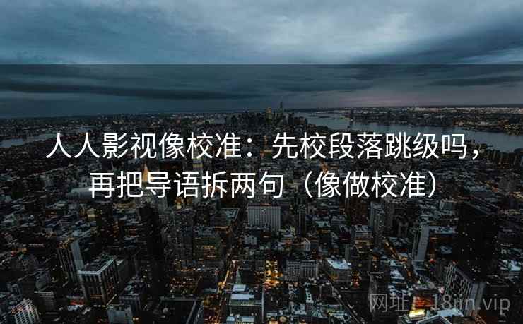 人人影视像校准：先校段落跳级吗，再把导语拆两句（像做校准）
