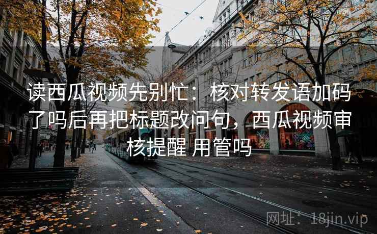 读西瓜视频先别忙：核对转发语加码了吗后再把标题改问句，西瓜视频审核提醒 用管吗