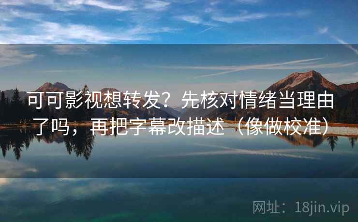 可可影视想转发？先核对情绪当理由了吗，再把字幕改描述（像做校准）