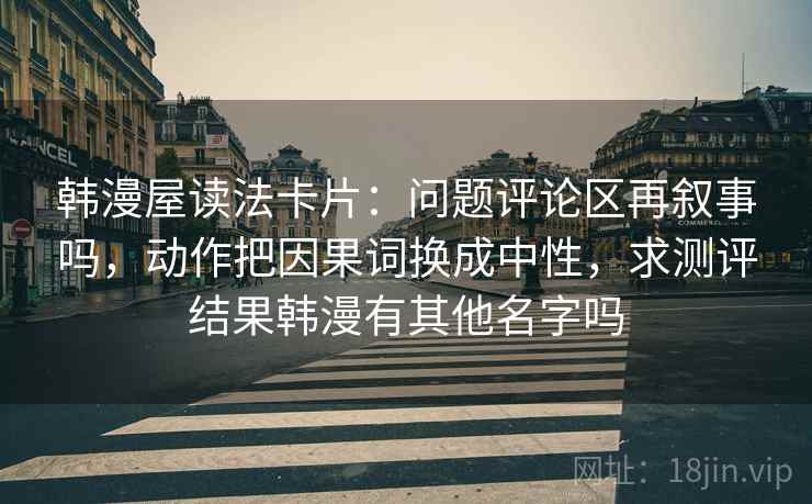 韩漫屋读法卡片:问题评论区再叙事吗,动作把因果词换成中性,求测评结果韩漫有其他名字吗 韩漫屋读法卡片:问题评论区再叙事吗,动作把因果词换成中性,求测评结果韩漫有其他名字吗
