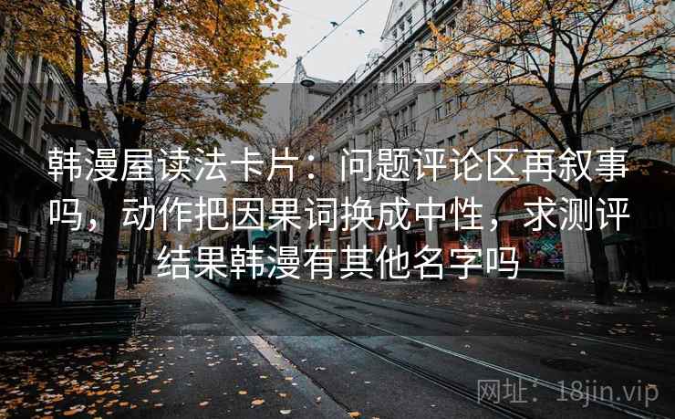 韩漫屋读法卡片：问题评论区再叙事吗，动作把因果词换成中性，求测评结果韩漫有其他名字吗