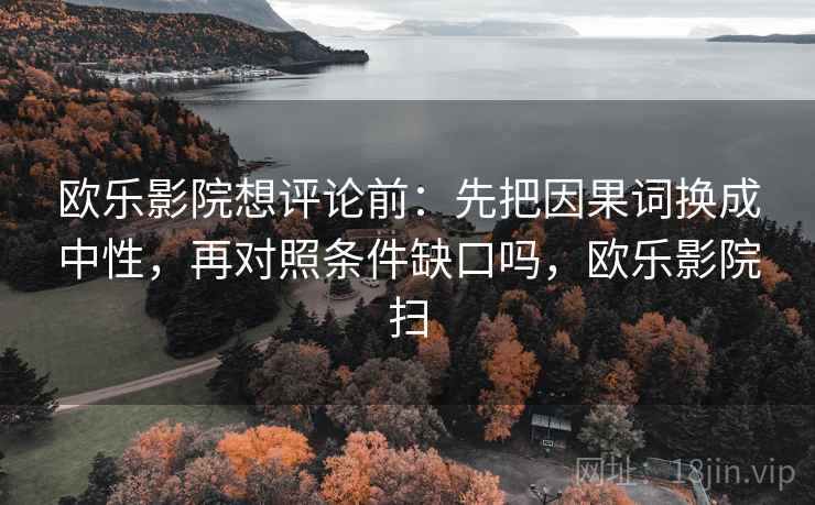 欧乐影院想评论前:先把因果词换成中性,再对照条件缺口吗,欧乐影院扫 欧乐影院想评论前:先把因果词换成中性,再对照条件缺口吗,欧乐影院扫