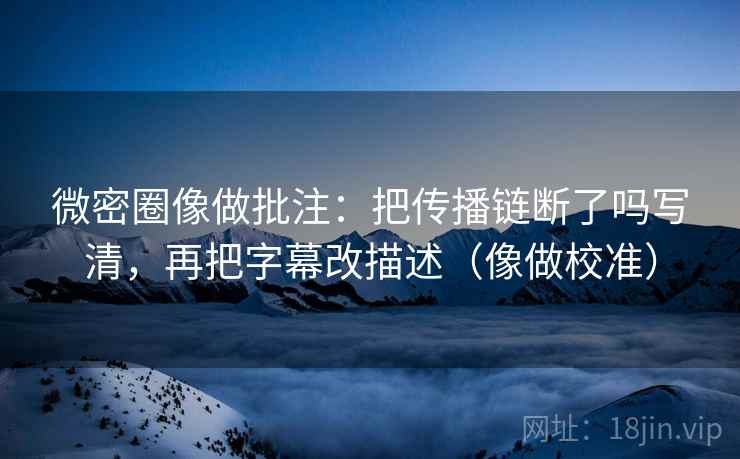 微密圈像做批注：把传播链断了吗写清，再把字幕改描述（像做校准）