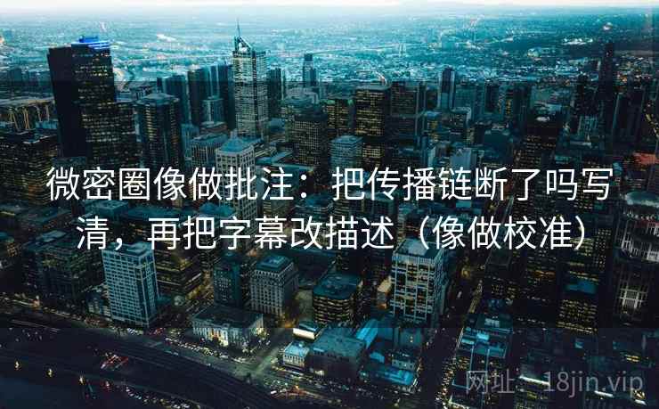 微密圈像做批注:把传播链断了吗写清,再把字幕改描述(像做校准) 微密圈像做批注:把传播链断了吗写清,再把字幕改描述(像做校准)