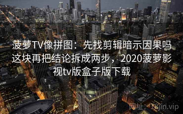 菠萝TV像拼图:先找剪辑暗示因果吗这块再把结论拆成两步,2020菠萝影视tv版盒子版下载 菠萝TV像拼图:先找剪辑暗示因果吗这块再把结论拆成两步,2020菠萝影视tv版盒子版下载