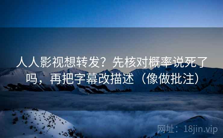 人人影视想转发?先核对概率说死了吗,再把字幕改描述(像做批注) 人人影视想转发?先核对概率说死了吗,再把字幕改描述(像做批注)
