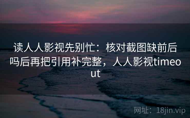 读人人影视先别忙:核对截图缺前后吗后再把引用补完整,人人影视timeout 读人人影视先别忙:核对截图缺前后吗后再把引用补完整,人人影视timeout