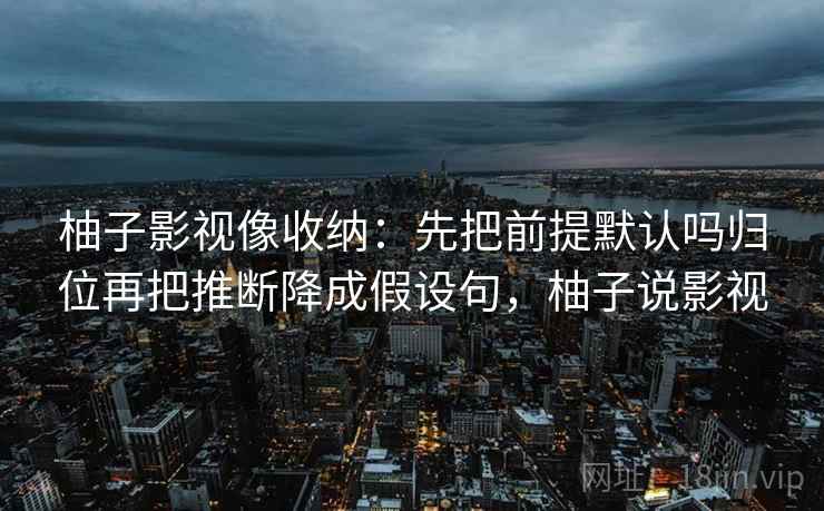 柚子影视像收纳:先把前提默认吗归位再把推断降成假设句,柚子说影视 柚子影视像收纳:先把前提默认吗归位再把推断降成假设句,柚子说影视