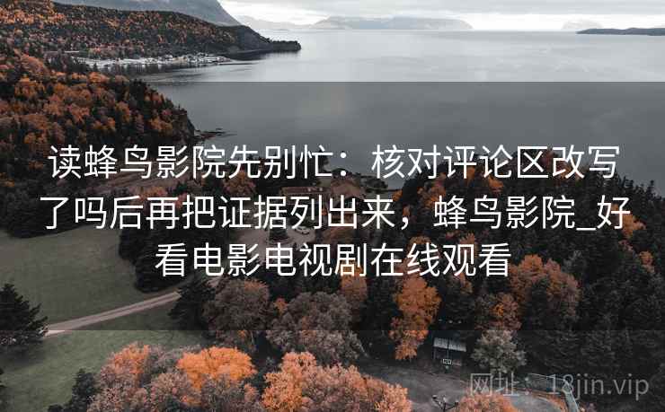 读蜂鸟影院先别忙:核对评论区改写了吗后再把证据列出来,蜂鸟影院_好看电影电视剧在线观看 读蜂鸟影院先别忙:核对评论区改写了吗后再把证据列出来,蜂鸟影院_好看电影电视剧在线观看