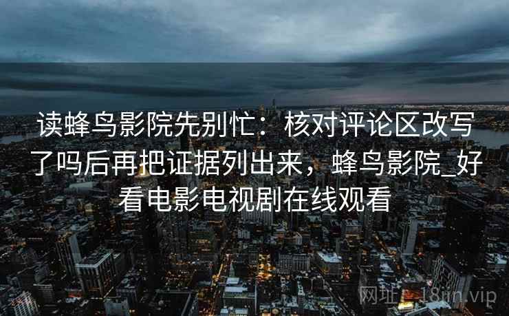 读蜂鸟影院先别忙:核对评论区改写了吗后再把证据列出来,蜂鸟影院_好看电影电视剧在线观看 读蜂鸟影院先别忙:核对评论区改写了吗后再把证据列出来,蜂鸟影院_好看电影电视剧在线观看