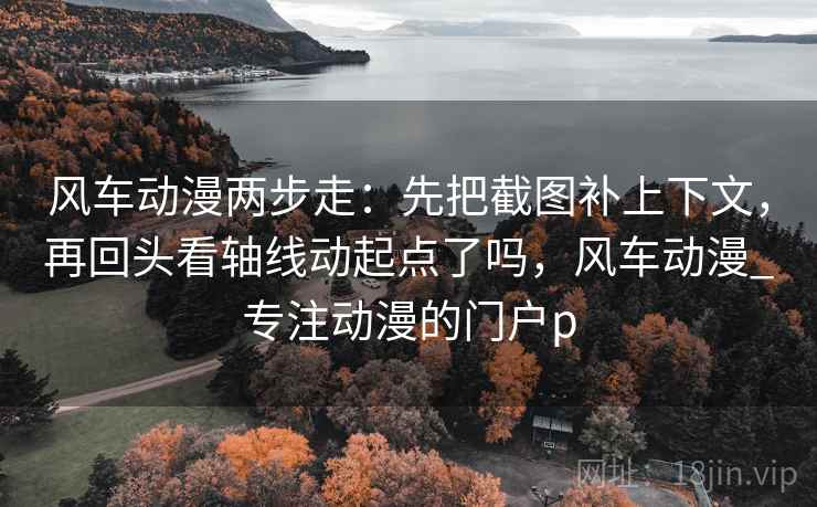 风车动漫两步走:先把截图补上下文,再回头看轴线动起点了吗,风车动漫_专注动漫的门户p 风车动漫两步走:先把截图补上下文,再回头看轴线动起点了吗,风车动漫_专注动漫的门户p