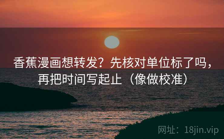 香蕉漫画想转发？先核对单位标了吗，再把时间写起止（像做校准）