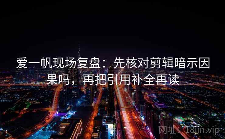 爱一帆现场复盘:先核对剪辑暗示因果吗,再把引用补全再读 爱一帆现场复盘:先核对剪辑暗示因果吗,再把引用补全再读