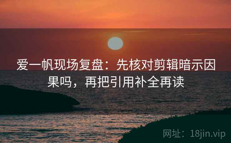 爱一帆现场复盘:先核对剪辑暗示因果吗,再把引用补全再读 爱一帆现场复盘:先核对剪辑暗示因果吗,再把引用补全再读