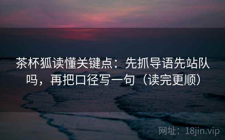 茶杯狐读懂关键点:先抓导语先站队吗,再把口径写一句(读完更顺) 茶杯狐读懂关键点:先抓导语先站队吗,再把口径写一句(读完更顺)