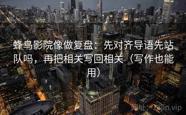 蜂鸟影院像做复盘：先对齐导语先站队吗，再把相关写回相关（写作也能用）