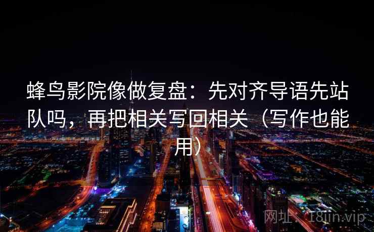 蜂鸟影院像做复盘:先对齐导语先站队吗,再把相关写回相关(写作也能用) 蜂鸟影院像做复盘:先对齐导语先站队吗,再把相关写回相关(写作也能用)