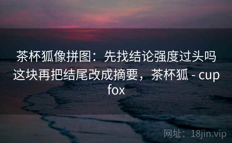 茶杯狐像拼图:先找结论强度过头吗这块再把结尾改成摘要,茶杯狐 - cupfox 茶杯狐像拼图:先找结论强度过头吗这块再把结尾改成摘要,茶杯狐 - cupfox
