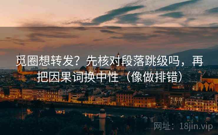 觅圈想转发?先核对段落跳级吗,再把因果词换中性(像做排错) 觅圈想转发?先核对段落跳级吗,再把因果词换中性(像做排错)