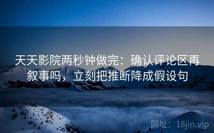 天天影院两秒钟做完:确认评论区再叙事吗,立刻把推断降成假设句 天天影院两秒钟做完:确认评论区再叙事吗,立刻把推断降成假设句