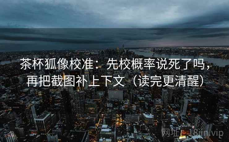 茶杯狐像校准:先校概率说死了吗,再把截图补上下文(读完更清醒) 茶杯狐像校准:先校概率说死了吗,再把截图补上下文(读完更清醒)