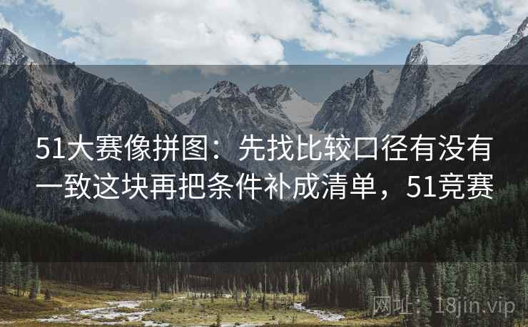 51大赛像拼图:先找比较口径有没有一致这块再把条件补成清单,51竞赛 51大赛像拼图:先找比较口径有没有一致这块再把条件补成清单,51竞赛
