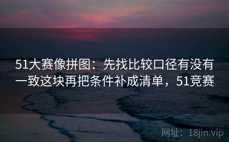 51大赛像拼图:先找比较口径有没有一致这块再把条件补成清单,51竞赛 51大赛像拼图:先找比较口径有没有一致这块再把条件补成清单,51竞赛