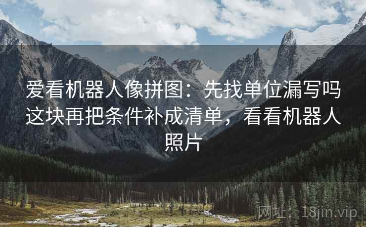 爱看机器人像拼图:先找单位漏写吗这块再把条件补成清单,看看机器人照片 爱看机器人像拼图:先找单位漏写吗这块再把条件补成清单,看看机器人照片