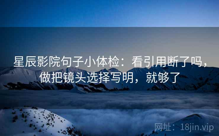 星辰影院句子小体检:看引用断了吗,做把镜头选择写明,就够了 星辰影院句子小体检:看引用断了吗,做把镜头选择写明,就够了