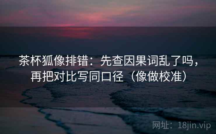 茶杯狐像排错：先查因果词乱了吗，再把对比写同口径（像做校准）