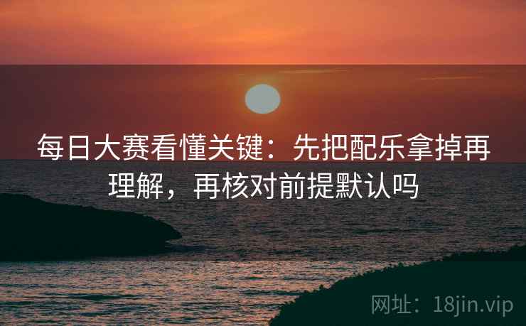 每日大赛看懂关键:先把配乐拿掉再理解,再核对前提默认吗 每日大赛看懂关键:先把配乐拿掉再理解,再核对前提默认吗