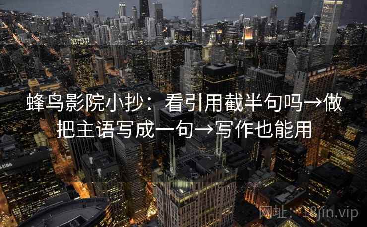 蜂鸟影院小抄:看引用截半句吗→做把主语写成一句→写作也能用 蜂鸟影院小抄:看引用截半句吗→做把主语写成一句→写作也能用