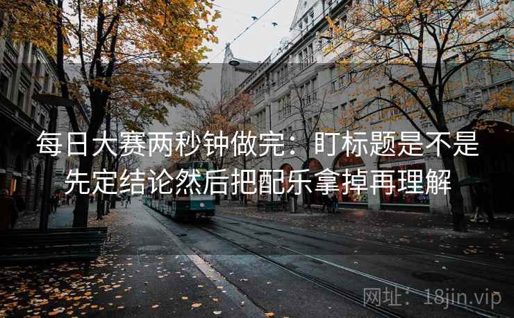 每日大赛两秒钟做完:盯标题是不是先定结论然后把配乐拿掉再理解 每日大赛两秒钟做完:盯标题是不是先定结论然后把配乐拿掉再理解