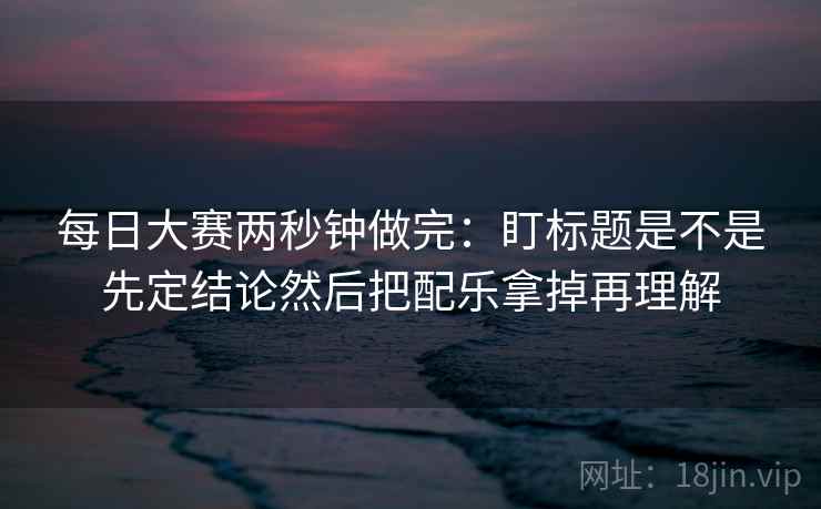 每日大赛两秒钟做完:盯标题是不是先定结论然后把配乐拿掉再理解 每日大赛两秒钟做完:盯标题是不是先定结论然后把配乐拿掉再理解
