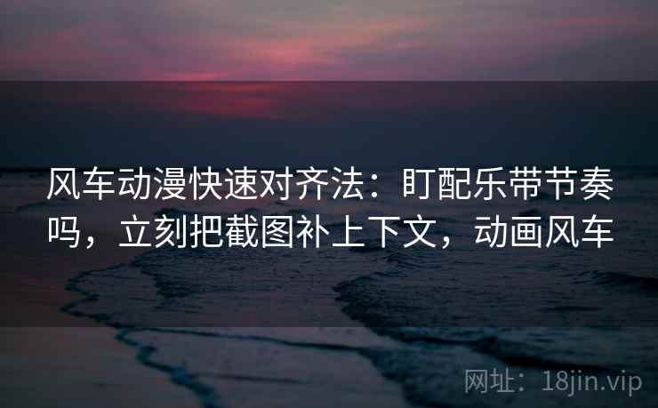 风车动漫快速对齐法:盯配乐带节奏吗,立刻把截图补上下文,动画风车 风车动漫快速对齐法:盯配乐带节奏吗,立刻把截图补上下文,动画风车