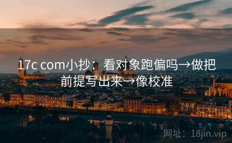 17c com小抄:看对象跑偏吗→做把前提写出来→像校准 17c com小抄:看对象跑偏吗→做把前提写出来→像校准