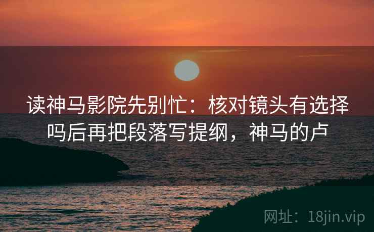 读神马影院先别忙：核对镜头有选择吗后再把段落写提纲，神马的卢