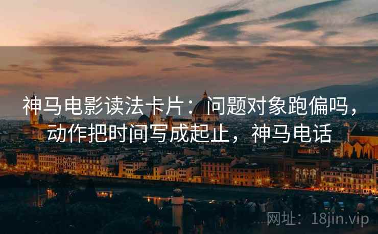 神马电影读法卡片:问题对象跑偏吗,动作把时间写成起止,神马电话 神马电影读法卡片:问题对象跑偏吗,动作把时间写成起止,神马电话