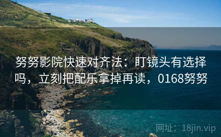 努努影院快速对齐法:盯镜头有选择吗,立刻把配乐拿掉再读,0168努努 努努影院快速对齐法:盯镜头有选择吗,立刻把配乐拿掉再读,0168努努