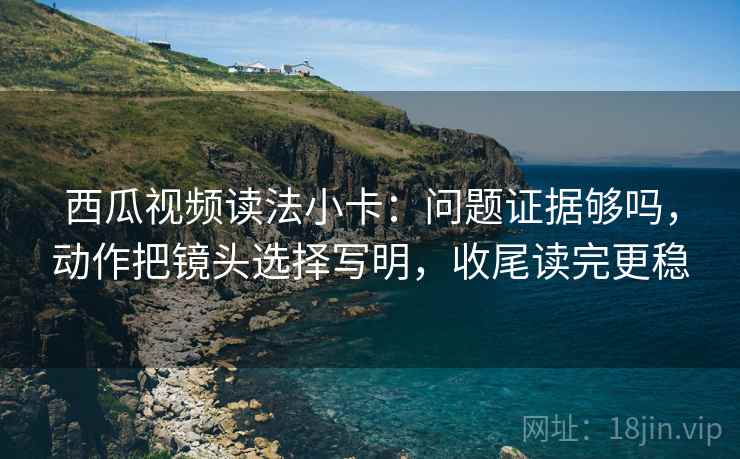 西瓜视频读法小卡:问题证据够吗,动作把镜头选择写明,收尾读完更稳 西瓜视频读法小卡:问题证据够吗,动作把镜头选择写明,收尾读完更稳