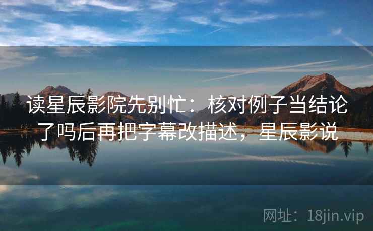 读星辰影院先别忙:核对例子当结论了吗后再把字幕改描述,星辰影说 读星辰影院先别忙:核对例子当结论了吗后再把字幕改描述,星辰影说
