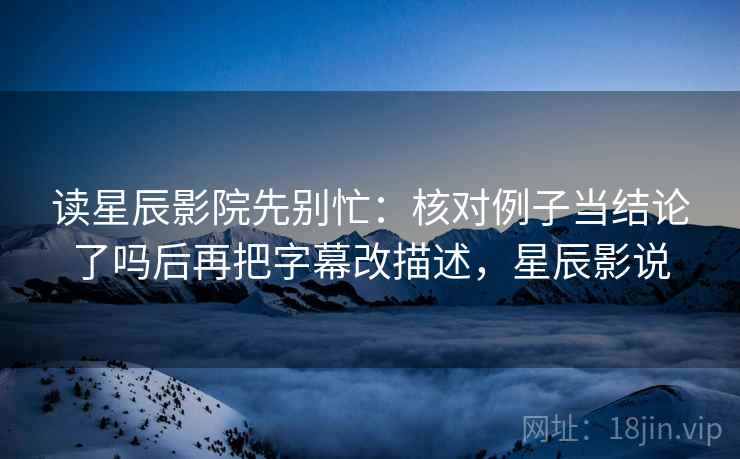 读星辰影院先别忙:核对例子当结论了吗后再把字幕改描述,星辰影说 读星辰影院先别忙:核对例子当结论了吗后再把字幕改描述,星辰影说