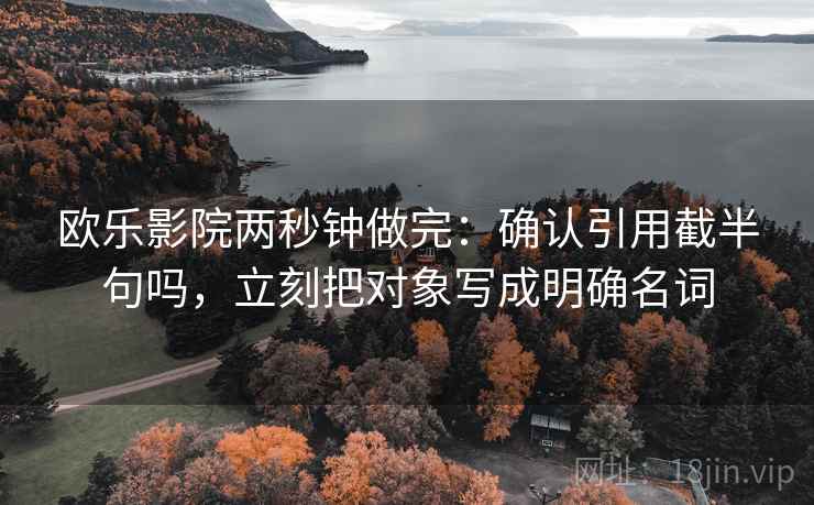 欧乐影院两秒钟做完:确认引用截半句吗,立刻把对象写成明确名词 欧乐影院两秒钟做完:确认引用截半句吗,立刻把对象写成明确名词